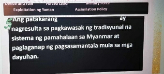 Exploitation ng Yaman Assimilation Policy 
Ang patakaran ay 
nagresulta sa pagkawasak ng tradisyunal na 
sistema ng pamahalaan sa Myanmar at 
paglaganap ng pagsasamantala mula sa mga 
dayuhan.