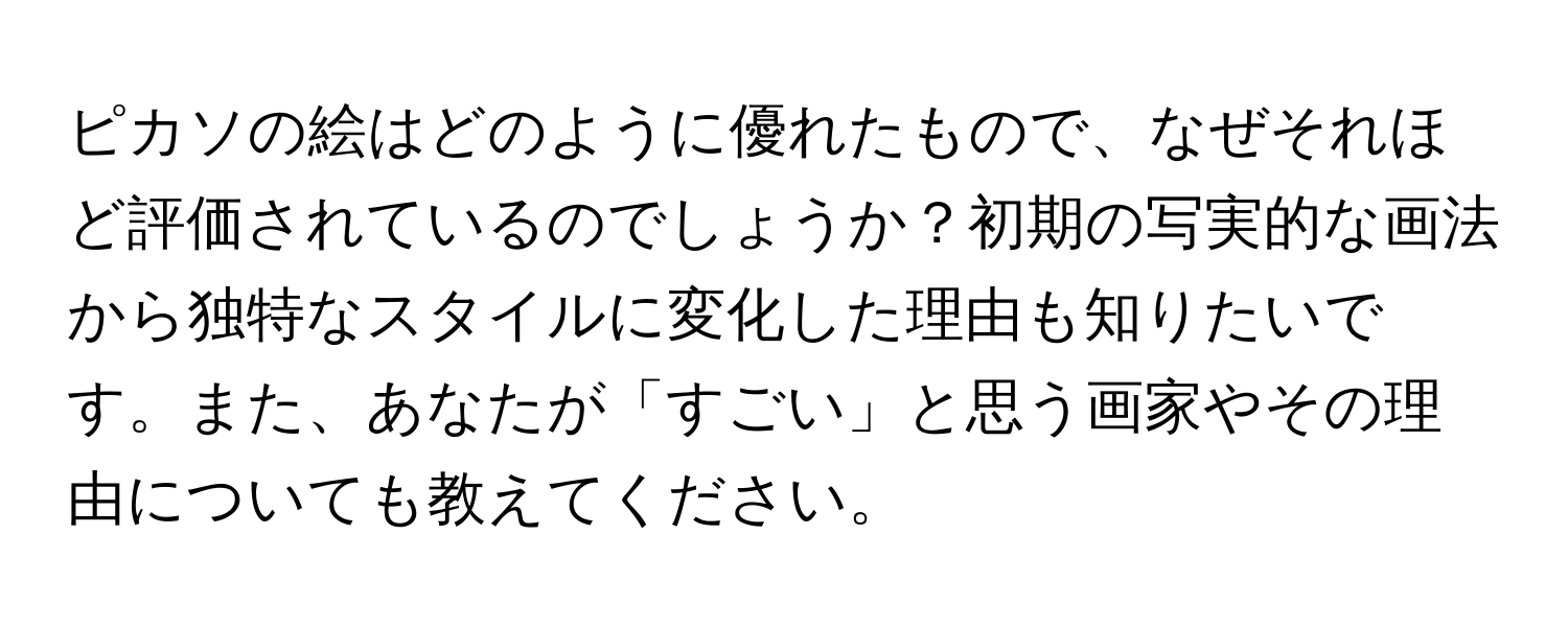 ピカソの絵はどのように優れたもので、なぜそれほど評価されているのでしょうか？初期の写実的な画法から独特なスタイルに変化した理由も知りたいです。また、あなたが「すごい」と思う画家やその理由についても教えてください。