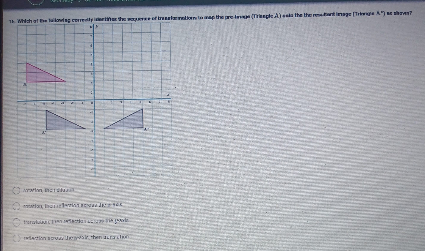 Which of the following correctly identifies the sequence of transformations to map the pre-image (Triangle A.) onto the the resultant image (Triangle A'') as shown?
rotation, then dilation
rotation, then reflection across the æ -axis
translation, then reflection across the y-axis
reflection across the y-axis, then translation