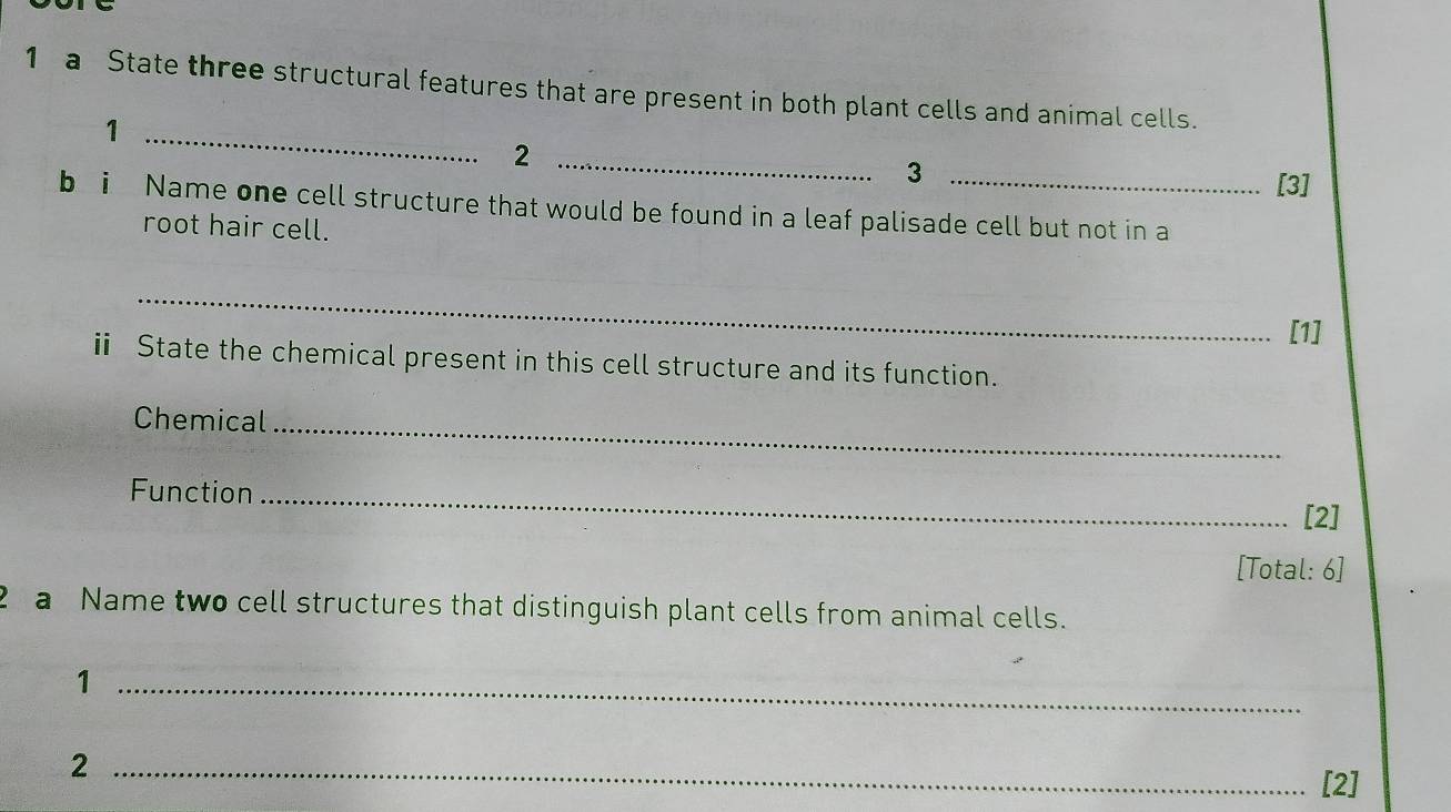 a State three structural features that are present in both plant cells and animal cells. 
_1 
_2 
3 
[3] 
bi Name one cell structure that would be found in a leaf palisade cell but not in a 
root hair cell. 
_ 
[1] 
ⅱ State the chemical present in this cell structure and its function. 
Chemical_ 
Function_ 
[2] 
[Total: 6] 
2 a Name two cell structures that distinguish plant cells from animal cells. 
_1 
_2 
[2]