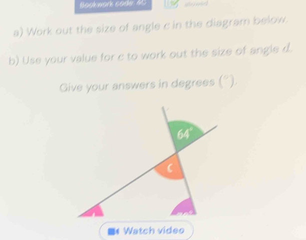 Bock work code: 45
a) Work out the size of angle c in the diagram below.
b) Use your value for c to work out the size of angle d.
Give your answers in degrees ! ^circ )
Watch video