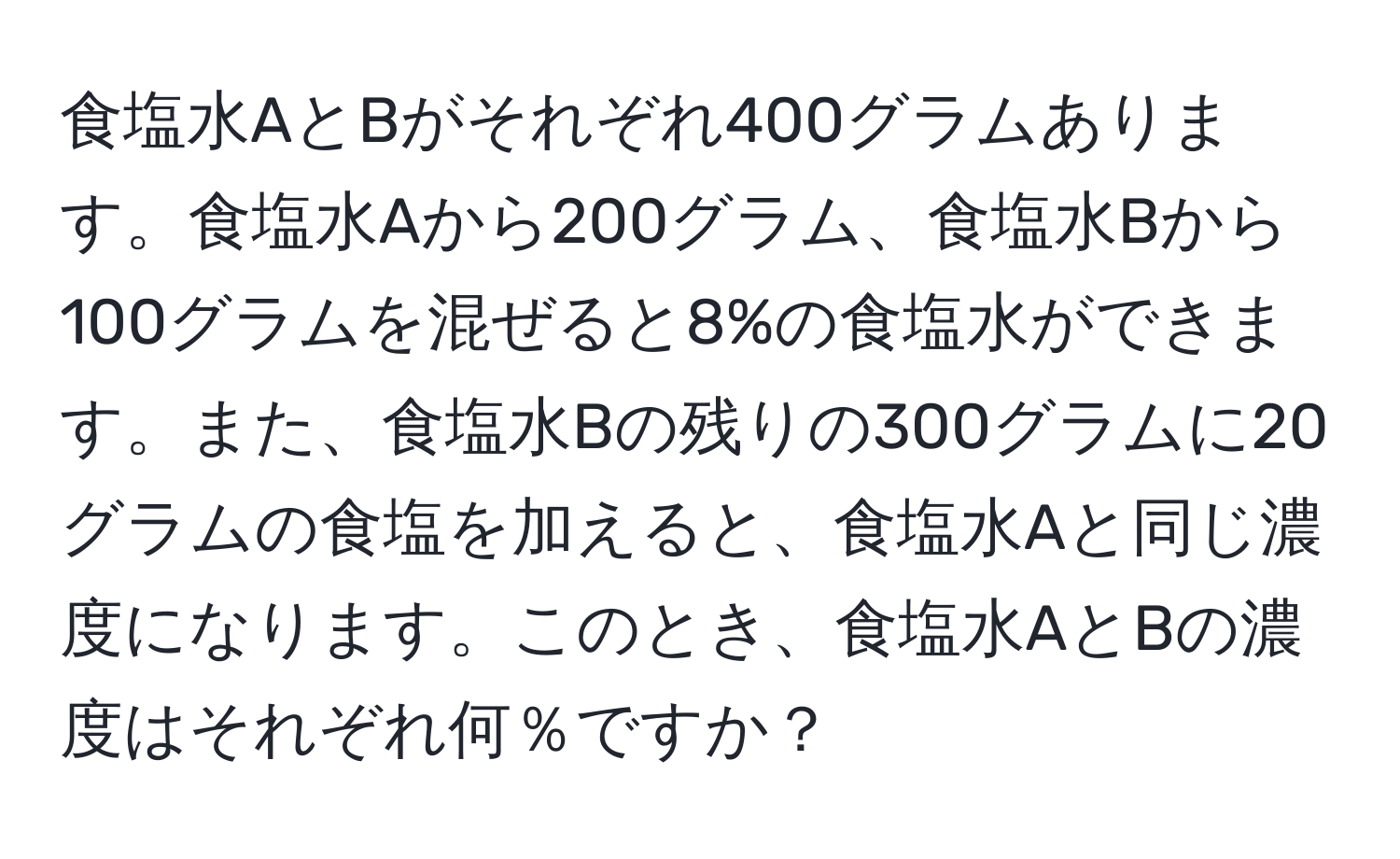 食塩水AとBがそれぞれ400グラムあります。食塩水Aから200グラム、食塩水Bから100グラムを混ぜると8%の食塩水ができます。また、食塩水Bの残りの300グラムに20グラムの食塩を加えると、食塩水Aと同じ濃度になります。このとき、食塩水AとBの濃度はそれぞれ何％ですか？