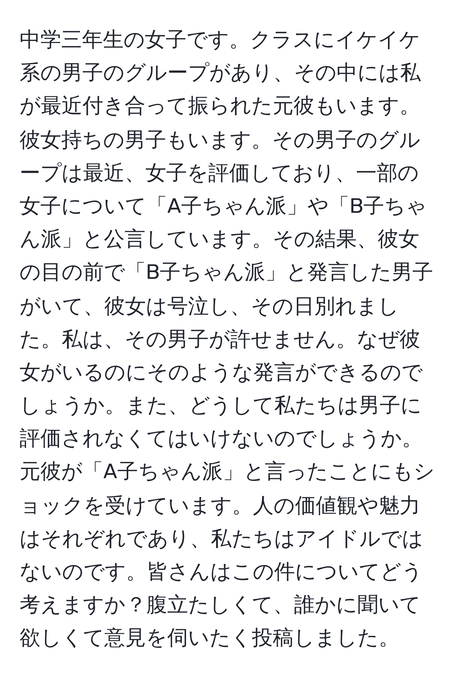 中学三年生の女子です。クラスにイケイケ系の男子のグループがあり、その中には私が最近付き合って振られた元彼もいます。彼女持ちの男子もいます。その男子のグループは最近、女子を評価しており、一部の女子について「A子ちゃん派」や「B子ちゃん派」と公言しています。その結果、彼女の目の前で「B子ちゃん派」と発言した男子がいて、彼女は号泣し、その日別れました。私は、その男子が許せません。なぜ彼女がいるのにそのような発言ができるのでしょうか。また、どうして私たちは男子に評価されなくてはいけないのでしょうか。元彼が「A子ちゃん派」と言ったことにもショックを受けています。人の価値観や魅力はそれぞれであり、私たちはアイドルではないのです。皆さんはこの件についてどう考えますか？腹立たしくて、誰かに聞いて欲しくて意見を伺いたく投稿しました。