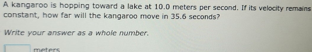 A kangaroo is hopping toward a lake at 10.0 meters per second. If its velocity remains 
constant, how far will the kangaroo move in 35.6 seconds? 
Write your answer as a whole number.
meters