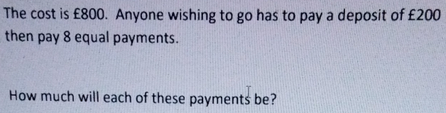 The cost is £800. Anyone wishing to go has to pay a deposit of £200
then pay 8 equal payments. 
How much will each of these payments be?