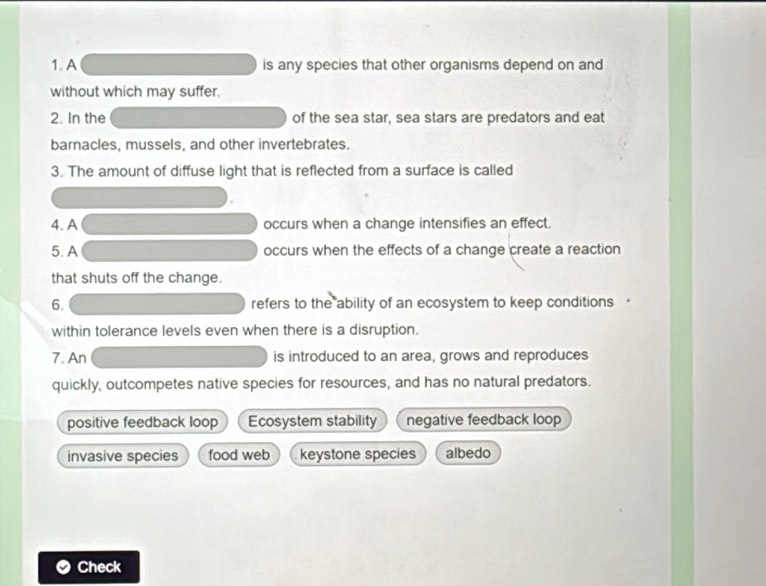 A is any species that other organisms depend on and
without which may suffer.
2. In the of the sea star, sea stars are predators and eat
barnacles, mussels, and other invertebrates.
3. The amount of diffuse light that is reflected from a surface is called
4. A occurs when a change intensifies an effect.
5.A occurs when the effects of a change create a reaction
that shuts off the change.
6. refers to the ability of an ecosystem to keep conditions '
within tolerance levels even when there is a disruption.
7. An is introduced to an area, grows and reproduces
quickly, outcompetes native species for resources, and has no natural predators.
positive feedback loop Ecosystem stability negative feedback loop
invasive species food web keystone species albedo
Check