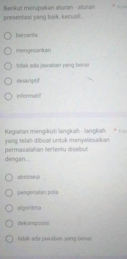 Berikut merupakan aturan - aturan * 6 po
presentasi yang baik, kecuali..
bercerita
mengesankan
tidak ada jawaban yang benar
deskriptif
informatif
Kegiatan mengikuti langkah - langkah * 6 pc
yang telah dibuat untuk menyelesaikan
permasalahan tertentu disebut
dengan...
abstraksi
pengenalan pola
algoritma
dekomposisi
tidak ada jawaban yang benar