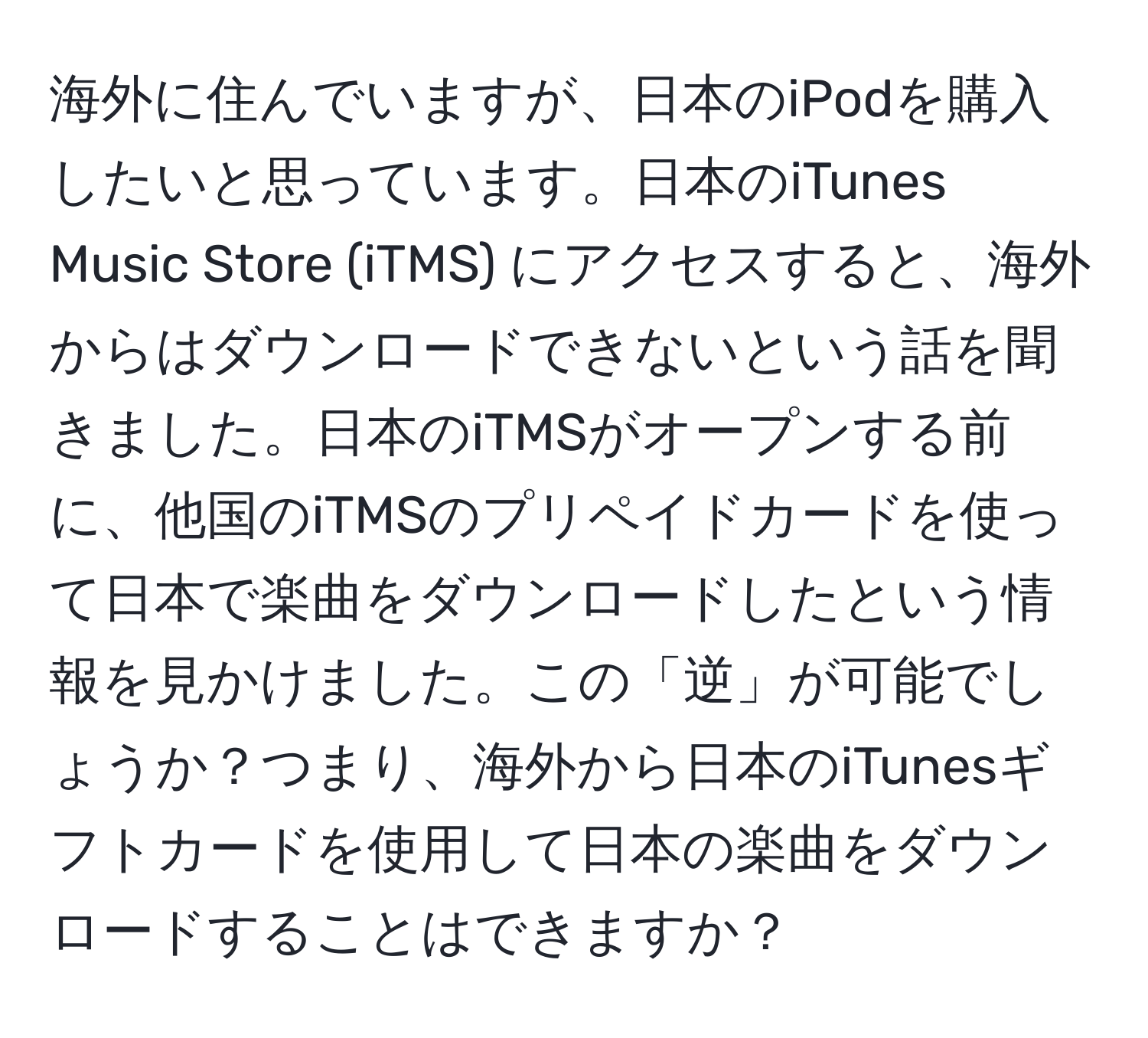 海外に住んでいますが、日本のiPodを購入したいと思っています。日本のiTunes Music Store (iTMS) にアクセスすると、海外からはダウンロードできないという話を聞きました。日本のiTMSがオープンする前に、他国のiTMSのプリペイドカードを使って日本で楽曲をダウンロードしたという情報を見かけました。この「逆」が可能でしょうか？つまり、海外から日本のiTunesギフトカードを使用して日本の楽曲をダウンロードすることはできますか？