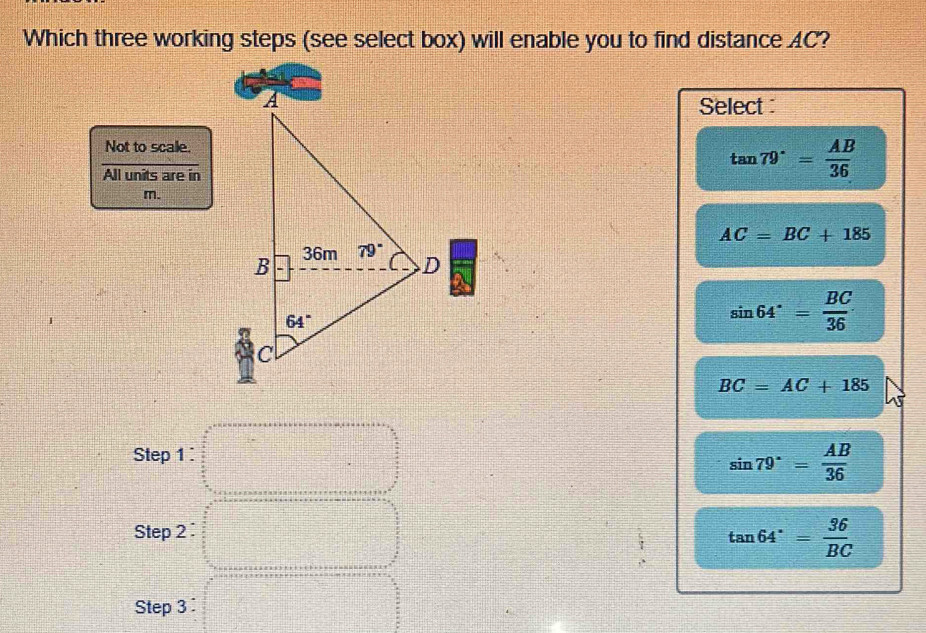 Which three working steps (see select box) will enable you to find distance AC?
Select 
Not to scale.
All units are in
tan 79°= AB/36 
m.
AC=BC+185
sin 64°= BC/36 
BC=AC+185
Step 1
sin 79°= AB/36 
Step 2
tan 64°= 36/BC 
Step 3 :