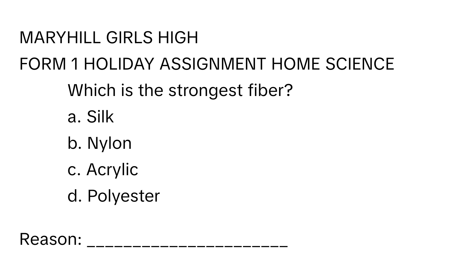 MARYHILL GIRLS HIGH

FORM 1 HOLIDAY ASSIGNMENT HOME SCIENCE

1. Which is the strongest fiber?
a. Silk 
b. Nylon 
c. Acrylic 
d. Polyester 

Reason: ______________________