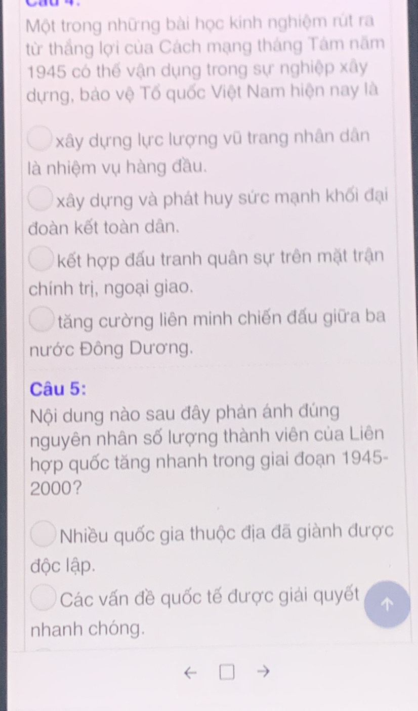 Một trong những bài học kinh nghiệm rút ra
từ thắng lợi của Cách mạng tháng Tám năm
1945 có thế vận dụng trong sự nghiệp xây
dựng, bảo vệ Tổ quốc Việt Nam hiện nay là
xây dựng lực lượng vũ trang nhân dân
là nhiệm vụ hàng đầu.
xây dựng và phát huy sức mạnh khối đại
đoàn kết toàn dân.
kết hợp đấu tranh quân sự trên mặt trận
chính trị, ngoại giao.
tăng cường liên minh chiến đấu giữa ba
nước Đông Dương.
Câu 5:
Nội dung nào sau đây phản ánh đúng
nguyên nhân số lượng thành viên của Liên
hợp quốc tăng nhanh trong giai đoạn 1945-
2000?
Nhiều quốc gia thuộc địa đã giành được
độc lập.
Các vấn đề quốc tế được giải quyết
nhanh chóng.