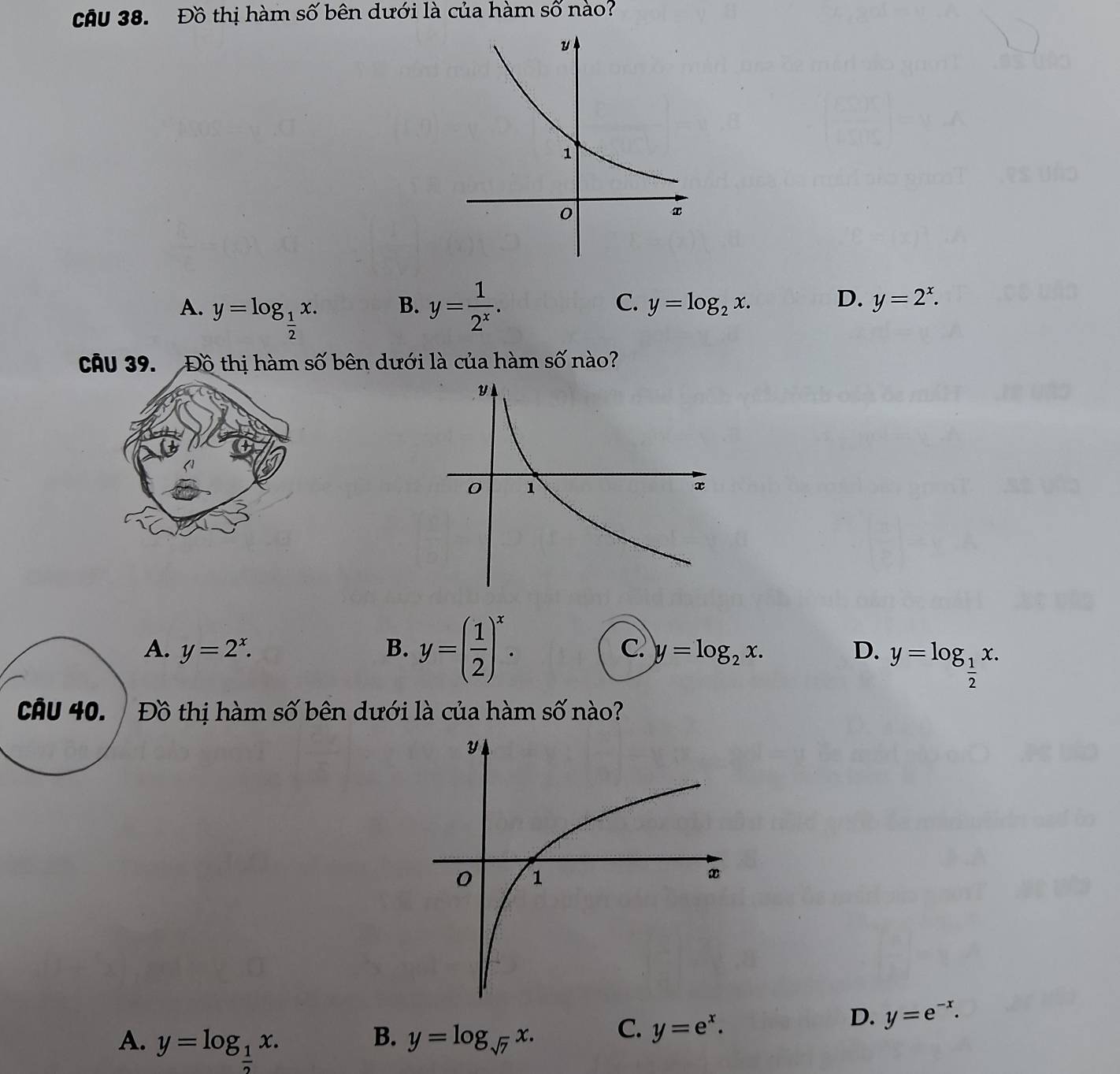 cầu 38. Đồ thị hàm số bên dưới là của hàm số nào?
A. y=log _ 1/2 x. y= 1/2^x . 
B.
C. y=log _2x. D. y=2^x. 
Câu 39. Đồ thị hàm số bên dưới là của hàm số nào?
A. y=2^x. B. y=( 1/2 )^x. C. y=log _2x. D. y=log _ 1/2 x. 
Câu 40. / Đồ thị hàm số bên dưới là của hàm số nào?
D. y=e^(-x).
A. y=log _ 1/2 x.
B. y=log _sqrt(7)x.
C. y=e^x.