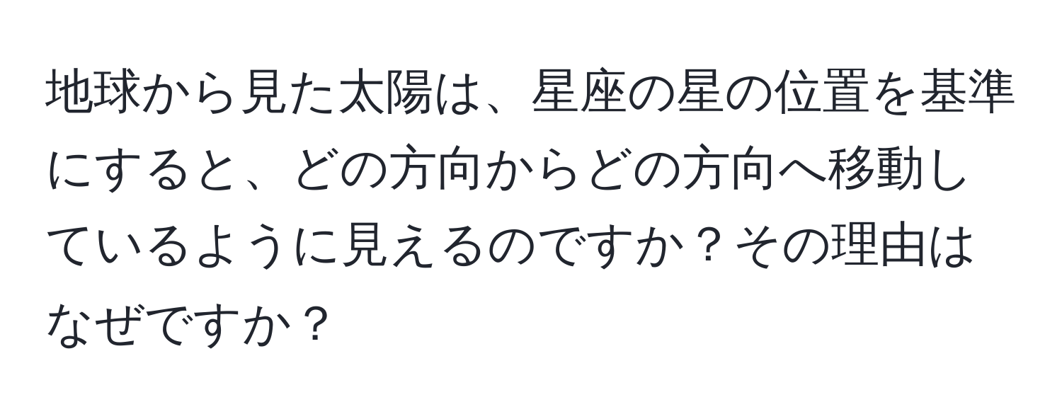 地球から見た太陽は、星座の星の位置を基準にすると、どの方向からどの方向へ移動しているように見えるのですか？その理由はなぜですか？