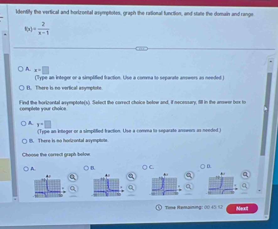 ldentify the vertical and horizontal asymptotes, graph the rational function, and state the domain and range.
f(x)= 2/x-1 
A. x=□
(Type an integer or a simplified fraction. Use a comma to separate answers as needed.)
B. There is no vertical asymptote.
Find the horizontal asymptote(s). Select the correct choice below and, if necessary, fill in the answer box to
complete your choice.
A. y=□
(Type an integer or a simplified fraction. Use a comma to separate answers as needed.)
B. There is no horizontal asymptote.
Choose the correct graph below
A.
B.
C.
D.
0 Time Remaining: 00:45:12 Next