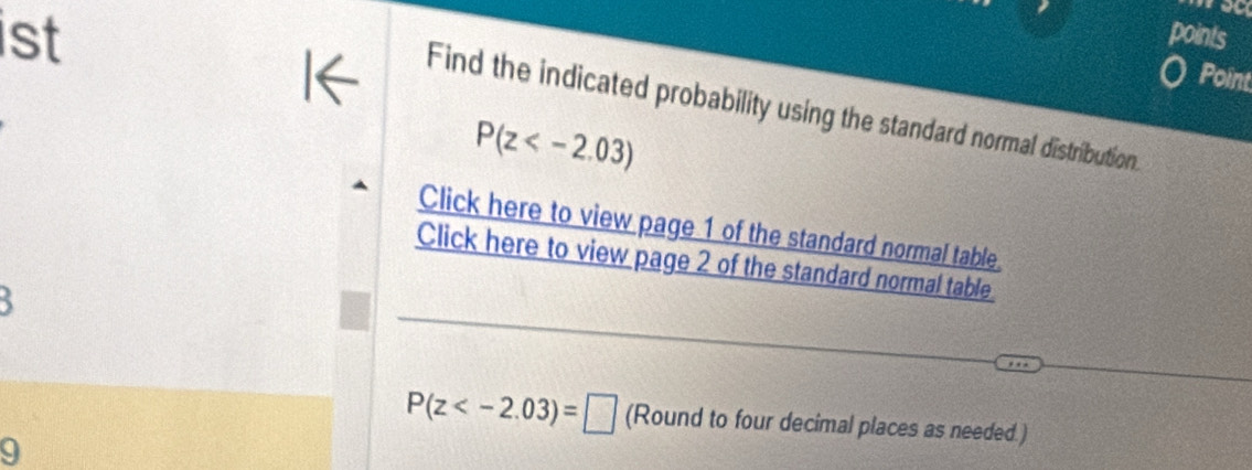 a 
ist points 
I← 
Point 
Find the indicated probability using the standard normal distribution.
P(z
Click here to view page 1 of the standard normal table 
Click here to view page 2 of the standard normal table 
5
P(z (Round to four decimal places as needed.) 
9