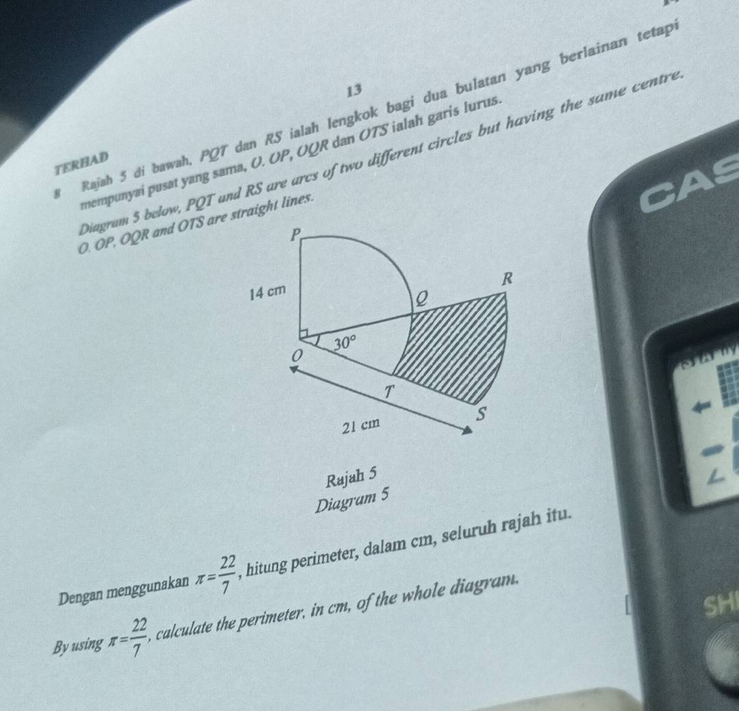 Rajah 5 di bawah, PQT dan RS ialah lengkok bagi dua bulatan yang berlainan tetap
mempunyai pusat yang sama, O. OP, OQR dan OTS ialah garis lurus
Diagram 5 below, PQT and RS are arcs of two different circles but having the same centre
TERHAD
O. OP, OQR and OTS are straight lines.
farny
Rajah 5
Diagram 5
Dengan menggunakan π = 22/7  , hitung perimeter, dalam cm, seluruh rajah itu.
SH
Byusing π = 22/7  calculate the perimeter, in cm, of the whole diagram.