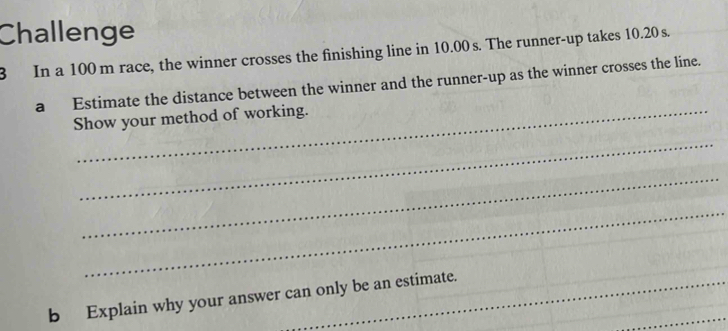 Challenge 
3 In a 100 m race, the winner crosses the finishing line in 10.00 s. The runner-up takes 10.20 s. 
a Estimate the distance between the winner and the runner-up as the winner crosses the line. 
Show your method of working. 
_ 
_ 
_ 
_ 
b Explain why your answer can only be an estimate.