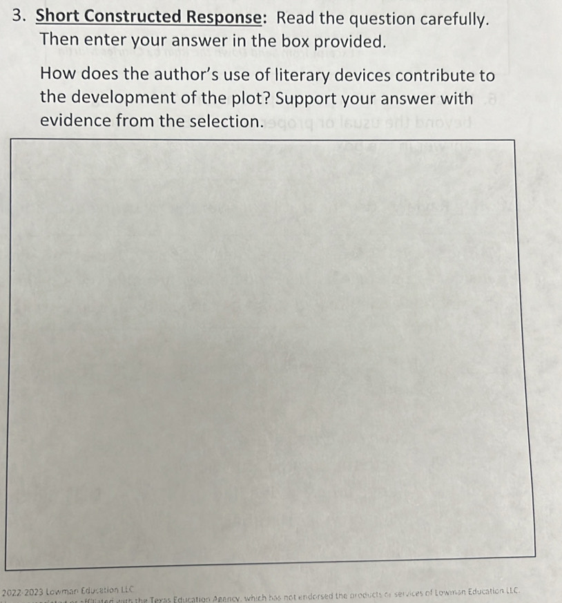 Short Constructed Response: Read the question carefully. 
Then enter your answer in the box provided. 
How does the author’s use of literary devices contribute to 
the development of the plot? Support your answer with 
evidence from the selection. 
2022-2023 Lowman Éducation LLC 
lted with the Texas Education Agency, which has not endorsed the products or services of Lowman Education LLC.