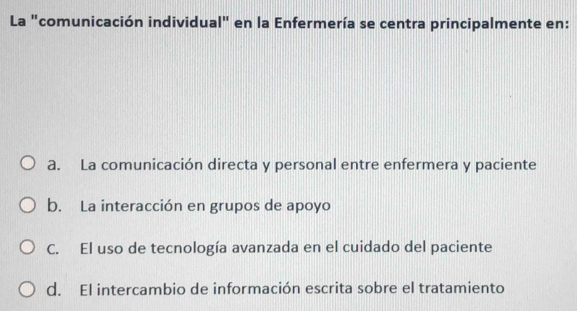 La "comunicación individual" en la Enfermería se centra principalmente en:
a. La comunicación directa y personal entre enfermera y paciente
b. La interacción en grupos de apoyo
C. El uso de tecnología avanzada en el cuidado del paciente
d. El intercambio de información escrita sobre el tratamiento