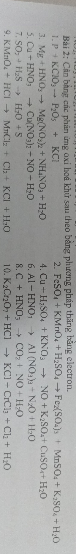 Cân bằng các phản ứng oxi hoá khử sau theo bằng phương pháp thăng bằng electron. 
1. P+KClO_3to P_2O_5+KCl
2. FeSO_4+KMnO_4+H_2SO_4to Fe_2(SO_4)_3+MnSO_4+K_2SO_4+H_2O
3. Mg+HNO_3to Mg(NO_3)_2+NH_4NO_3+H_2O 4. Cu+H_2SO_4+KNO_3to NO+K_2SO_4+CuSO_4+H_2O
5. Cu+HNO_3to Cu(NO_3)_2+NO+H_2O 6. Al+HNO_3to Al(NO_3)_3+N_2O+H_2O
7. SO_2+H_2Sto H_2O+S 8. C+HNO_3to CO_2+NO+H_2O
9. KMnO_4+HClto MnCl_2+Cl_2+KCl+H_2O 10. K_2Cr_2O_7+HClto KCl+CrCl_3+Cl_2+H_2O
