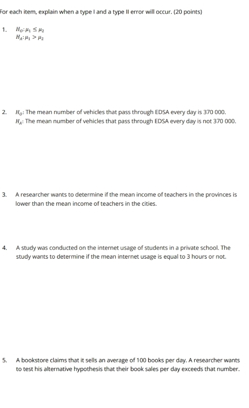 For each item, explain when a type I and a type II error will occur. (20 points) 
1. H_0:mu _1≤ mu _2
H_A:mu _1>mu _2
2. H_0 : The mean number of vehicles that pass through EDSA every day is 370 000.
H_A : The mean number of vehicles that pass through EDSA every day is not 370 000. 
3. A researcher wants to determine if the mean income of teachers in the provinces is 
lower than the mean income of teachers in the cities. 
4. A study was conducted on the internet usage of students in a private school. The 
study wants to determine if the mean internet usage is equal to 3 hours or not. 
5. A bookstore claims that it sells an average of 100 books per day. A researcher wants 
to test his alternative hypothesis that their book sales per day exceeds that number.