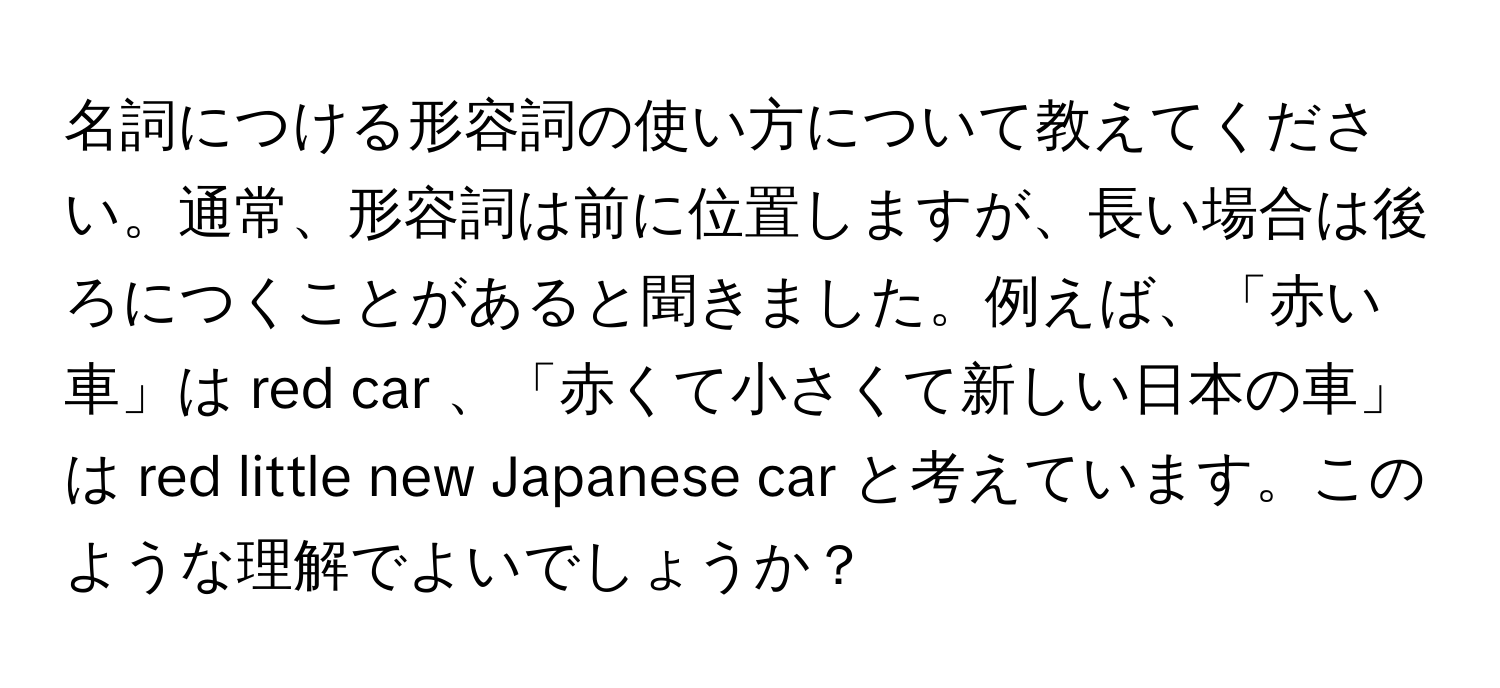 名詞につける形容詞の使い方について教えてください。通常、形容詞は前に位置しますが、長い場合は後ろにつくことがあると聞きました。例えば、「赤い車」は red car 、「赤くて小さくて新しい日本の車」は red little new Japanese car と考えています。このような理解でよいでしょうか？