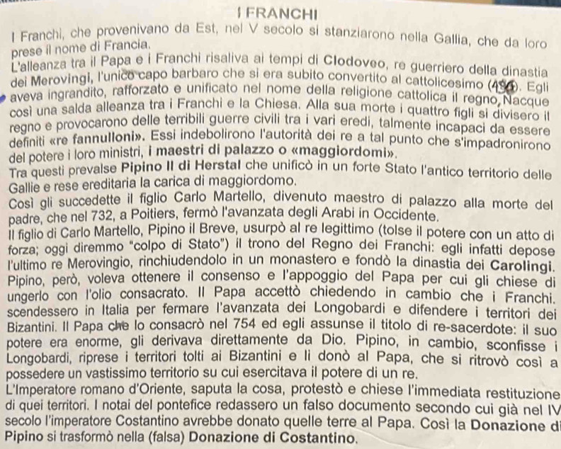  FRANCHI
I Franchi, che provenivano da Est, nel V secolo si stanziarono nella Gallia, che da loro
prese il nome di Francia.
L'alleanza tra il Papa e i Franchi risaliva ai tempi di Clodoveo, re guerriero della dinastia
dei Merovingi, l'unico capo barbaro che si era subito convertito al cattolicesimo (494). Egli
aveva ingrandito, rafforzato e unificato nel nome della religione cattolica il regno Nacque
così una salda alleanza tra i Franchi e la Chiesa. Alla sua morte i quattro figli si divisero il
regno e provocarono delle terribili guerre civili tra i vari eredi, talmente incapaci da essere
definiti «re fannulloni». Essi indebolirono l'autorità dei re a tal punto che s'impadronirono
del potere i loro ministri, i maestri di palazzo o «maggiordomi».
Tra questi prevalse Pipino II di Herstal che unificò in un forte Stato l'antico territorio delle
Gallie e rese ereditaria la carica di maggiordomo.
Così gli succedette il figlio Carlo Martello, divenuto maestro di palazzo alla morte del
padre, che nel 732, a Poitiers, fermò l'avanzata degli Arabi in Occidente.
l figlio di Carlo Martello, Pipino il Breve, usurpò al re legittimo (tolse il potere con un atto di
forza; oggi diremmo "colpo di Stato") il trono del Regno dei Franchi: egli infatti depose
l'ultimo re Merovingio, rinchiudendolo in un monastero e fondò la dinastia dei Carolingi.
Pipino, però, voleva ottenere il consenso e l'appoggio del Papa per cui gli chiese di
ungerlo con I'olio consacrato. Il Papa accettò chiedendo in cambio che i Franchi.
scendessero in Italia per fermare l'avanzata dei Longobardi e difendere i territori dei
Bizantini. Il Papa che lo consacrò nel 754 ed egli assunse il titolo di re-sacerdote: il suo
potere era enorme, gli derivava direttamente da Dio. Pipino, in cambio, sconfisse i
Longobardi, riprese i territori tolti ai Bizantini e li donò al Papa, che si ritrovò così a
possedere un vastissimo territorio su cui esercitava il potere di un re.
L'Imperatore romano d'Oriente, saputa la cosa, protestò e chiese l'immediata restituzione
di quei territori. I notai del pontefice redassero un falso documento secondo cui già nel IV
secolo l'imperatore Costantino avrebbe donato quelle terre al Papa. Cosí la Donazione d
Pipino si trasformò nella (falsa) Donazione di Costantino.