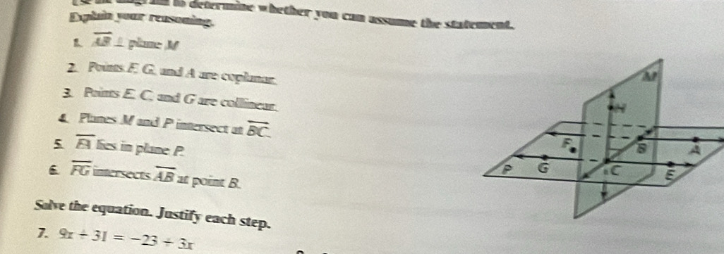 to determine whether you can assume the statement. 
Dplain your reasoning.
overline AB plame M
2. Points F. G. and A are coplanar. 
3. Points E. C. and G are collinear. 
Planes M and P intersect at overline BC. 
5 overline B lies in plane P
6 overline FG intersects overline AB at point B. 
Solve the equation. Justify each step. 
7. 9x+31=-23+3x