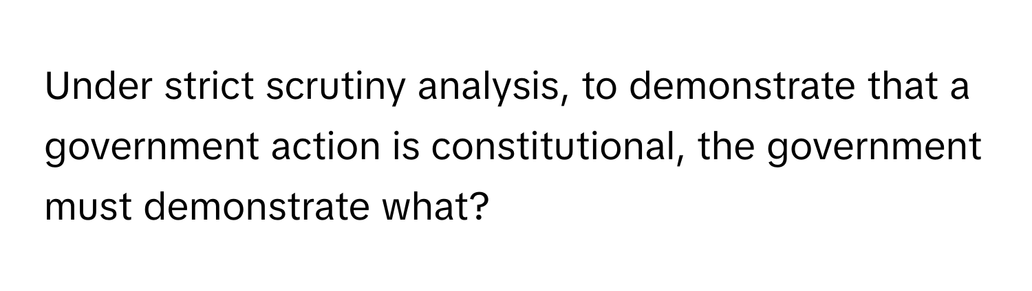 Under strict scrutiny analysis, to demonstrate that a government action is constitutional, the government must demonstrate what?