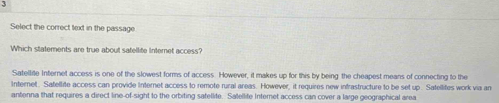 Select the correct text in the passage.
Which statements are true about satellite Internet access?
Satellite Internet access is one of the slowest forms of access. However, it makes up for this by being the cheapest means of connecting to the
Internet. Satellite access can provide Internet access to remote rural areas. However, it requires new infrastructure to be set up . Satellites work via an
antenna that requires a direct line-of-sight to the orbiting satellite. Satellite Internet access can cover a large geographical area.