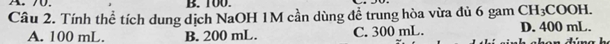 70. B. 100.
Câu 2. Tính thể tích dung dịch NaOH 1M cần dùng để trung hòa vừa đủ 6 gam CH_3COOH.
A. 100 mL. B. 200 mL. C. 300 mL. D. 400 mL.