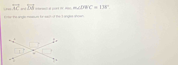 Lines overleftrightarrow AC and overleftrightarrow DB intersect at point W. Also, m∠ DWC=138°. 
Enter the angle measure for each of the 3 angles shown. 
A
B
9
I w
D
C