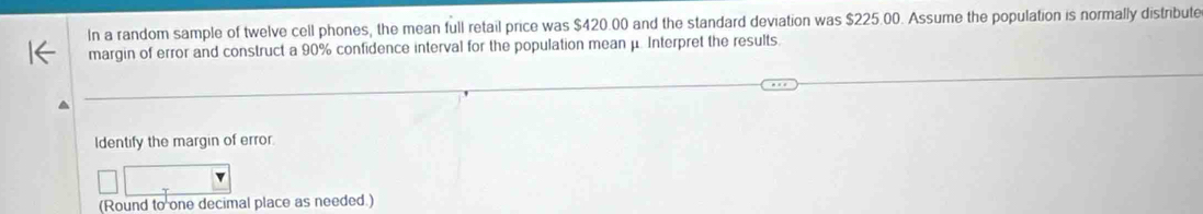 In a random sample of twelve cell phones, the mean full retail price was $420.00 and the standard deviation was $225.00. Assume the population is normally distribute 
margin of error and construct a 90% confidence interval for the population mean μ. Interpret the results. 
Identify the margin of error. 
(Round to one decimal place as needed.)