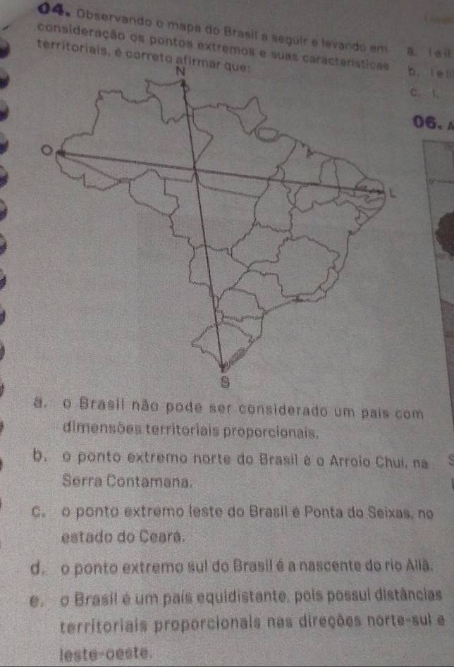 Observando o mapa do Brasil a seguir e levando em B. i eⅱ
consideração os pontos extremos e suas cab. tel
territoriais, é correto afirmar ques
C. l.
06、A
a. o Brasil não pode ser considerado um pais com
dimensões territoriais proporcionais.
b. o ponto extremo norte do Brasil é o Arroio Chui, na
Serra Contamana.
C. o ponto extrêmo leste do Brasil é Ponta do Seixas, no
estado do Ceará.
d. o ponto extremo sul do Brasil é a nascente do rio Aliã.
e. o Brasil é um país equidistante, pois possui distâncias
territoriais proporcionais nas direções norte-sul e
leste-oeste.