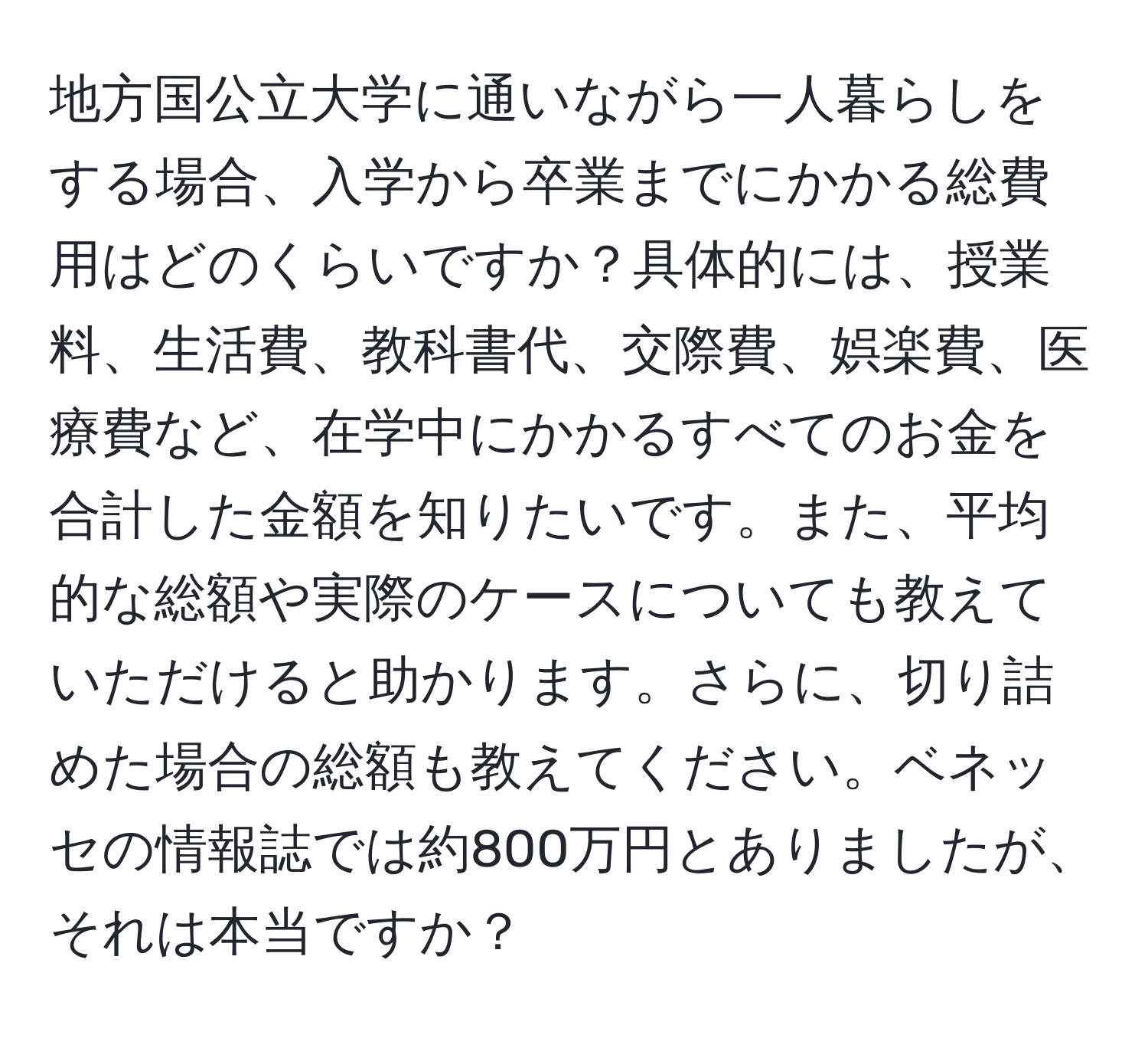 地方国公立大学に通いながら一人暮らしをする場合、入学から卒業までにかかる総費用はどのくらいですか？具体的には、授業料、生活費、教科書代、交際費、娯楽費、医療費など、在学中にかかるすべてのお金を合計した金額を知りたいです。また、平均的な総額や実際のケースについても教えていただけると助かります。さらに、切り詰めた場合の総額も教えてください。ベネッセの情報誌では約800万円とありましたが、それは本当ですか？