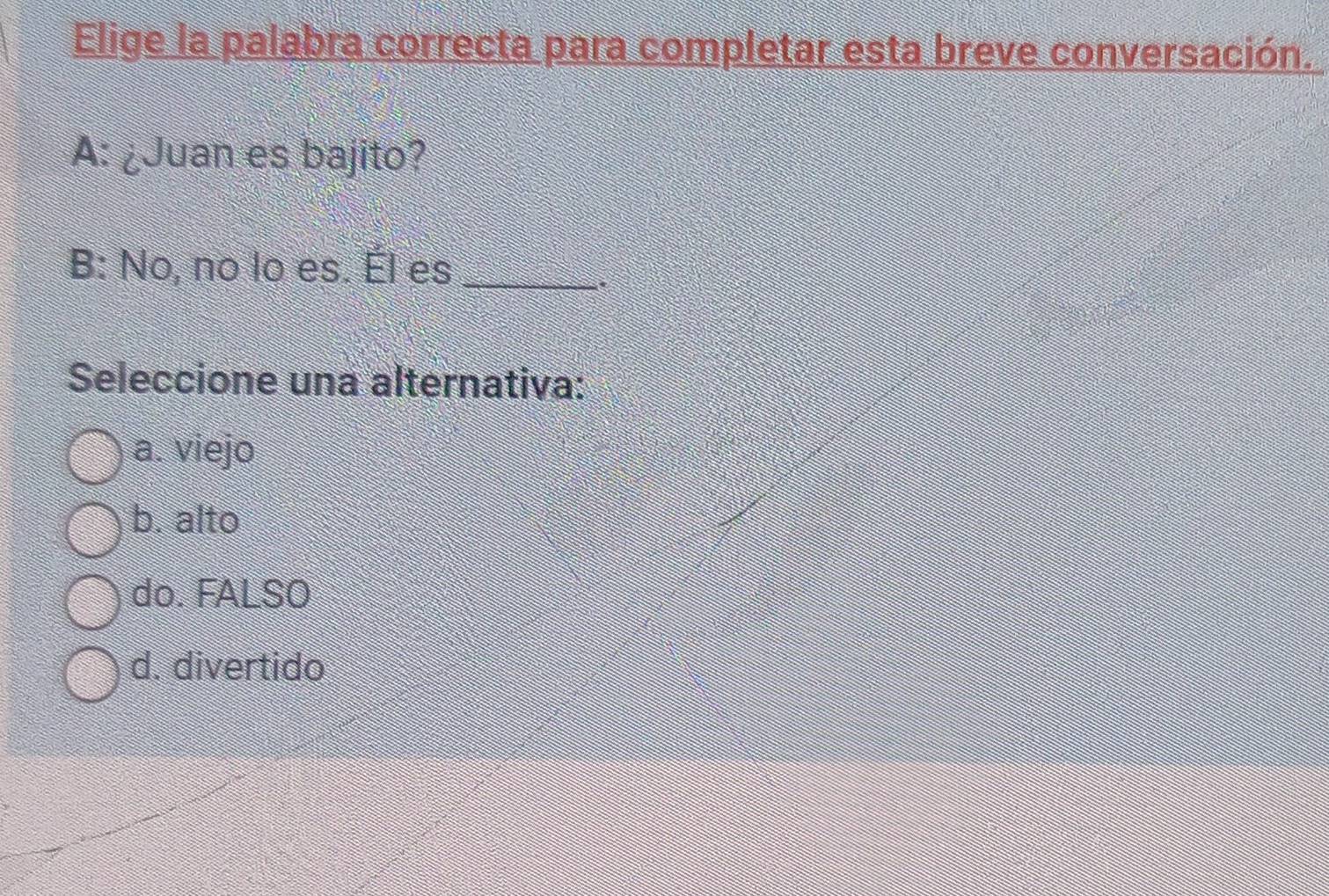 Elige la palabra correcta para completar esta breve conversación.
A: ¿Juan es bajito?
B: No, no lo es. Él es_
Seleccione una alternativa:
a. viejo
b. alto
do. FALSO
d. divertido