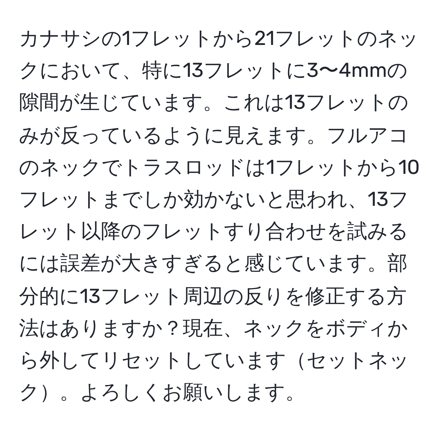 カナサシの1フレットから21フレットのネックにおいて、特に13フレットに3〜4mmの隙間が生じています。これは13フレットのみが反っているように見えます。フルアコのネックでトラスロッドは1フレットから10フレットまでしか効かないと思われ、13フレット以降のフレットすり合わせを試みるには誤差が大きすぎると感じています。部分的に13フレット周辺の反りを修正する方法はありますか？現在、ネックをボディから外してリセットしていますセットネック。よろしくお願いします。