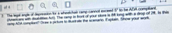 of 4 
2. The legal angle of depression for a wheelchair ramp cannot exceed 5^4 to be ADA compliant. 
(Americans with disabilities Act). The ramp in front of your store is 8ft long with a drop of 2ft. Is this 
ramp ADA compliant? Draw a picture to illustrate the scenario. Explain. Show your work.