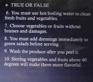 TRUE OR FALSE 
6. You must use hot boiling water to clean 
fresh fruits and vegetables. 
7. Choose vegetables or fruits without 
bruises and damages. 
8. You must add dressings immediately to 
green salads before serving. 
9. Wash the produce after you peel it. 
10. Storing vegetables and fruits above 40
degrees will make them more flavorful.