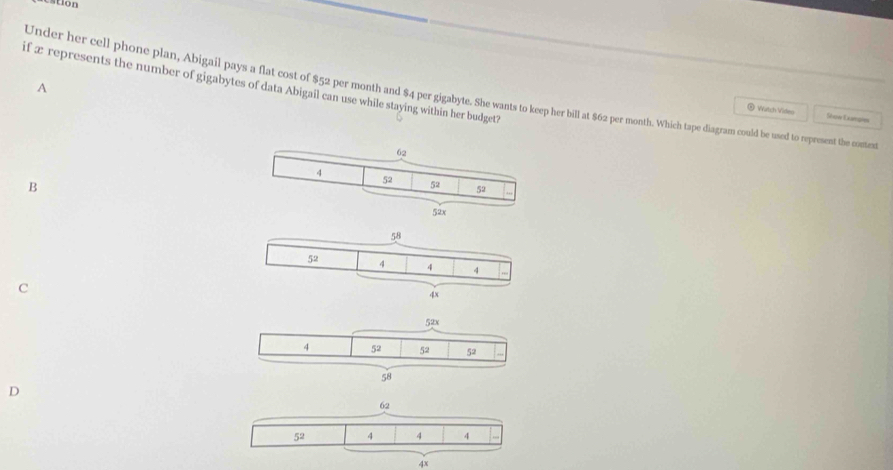 ton
if æ represents the number of gigabytes of data Abigail can use while staying within her budget?
A
Under her cell phone plan, Abigail pays a flat cost of $52 per month and $4 per gigabyte. She wants to keep her bill at $62 per month. Which tape diagram could be used to represent the conter
® Watch Video Staw Examsn
62
4 52 52 52
B
52x
C
D
62
5^2 4 4 4
4x