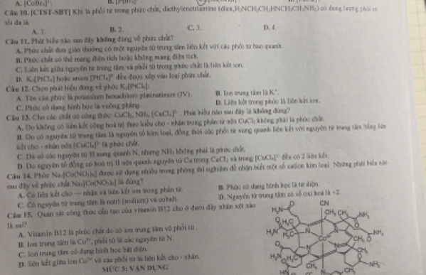 A. [CoBra]' 
Cău 10. [CTST-SBT] Khi là phối từ trong phức chức, dicthylienetrianine (ớles,H;NCH;CH;HNCH;CH;NH;) có dung tượng phải tự
sói da là B, 2. C. 3. D. 4.
A.. 1 .
Cầu 11. Phát biệu são xau đây khếng động vô phức chất?
A. Phúc chất đoa gián thường có một nguyên tử trung sảm liên kết với các phối sử hao quana.
B. Phúo chất có shẻ mang điện tích hoặc không mang điệa tích.
C. Liên kết giữa nguyên từ trong tim và phối t0 trong gờc chất là tiên kết son.
D. K_[P_1 hoặc anion [PtCl_0]^2 đều được xếp vào loại phứ chất.
Câu 12. Chọn phái biểu đùng về phóu K_2(PK:l, B. Ion wuag tà là K*.
A. Têe của phức là posassium hexachloss platinatizens (IV).
C. Phúc có dang hình học là vuống phẳng. D. Liên loắt trong phác là liên kết ln.
Cầu 13, Cho các chất có công trức: OKl_1,NH_4(CeCl_4)^3. Phát biểu nào sau đây là không đùng?
A. Do không có liên kết công hoà trị tro kiểu cho - nhận trong phần từ sêa CưCl; không phài là phóc đhức
B. Do có nguyên từ trung têm là nguyên tổ kim loại, đồng đời các phối từ xung quanh liên kết với nguyên từ trang tàm bằng liên
kết cho - shận năa (OCb)^2 là phòo chế
C. Dà có các nguyêu từ Hi xung quanh N, nằng NHị không phá là giớc ciất,
D. Do nguyên tổ đồng có koá trị II nôa quanh nguyên tử Ca trong CaCl_2 và trong [CuCl[ đều có 2 liêa lết
Câu 14, Phúc Na Co(NO_3)= được sử dụng nhiều trang phòng ti nghiên đễ nhận biết một số caion kin loại Những phát biểa nào
sau đâty về pháo chía Na_1[Co(NO_3)_4] lù dùn gī
A. Có liêu kết cho — nhật và liên kết im 208g phần từ. B Pháo có dạng hình kọc là từ diện
C. Có nguyêa từ trong tiêm là notri (sodi em) và cobelt D. Nguyễn ttrung tân có số cại hoá 1b+2
Câm 15. Quan sát công thúc cầu tạo của vitarin B12 cho ở đưới đây nhân xét sà
1). sai?
A. Vitzmin B12 là phúc chất do có áoa trung tâm vô phối từ. 
B. Loa trung tâm là Co^H phối tử là các nguyên từ N.
C. lon trung tâm cố đạng hình học bát điện. 
D. liên kết giữa ion Co^(3n) vô các phối sử lù liên kết cào- shán
MCUCS:VAND N_T
H