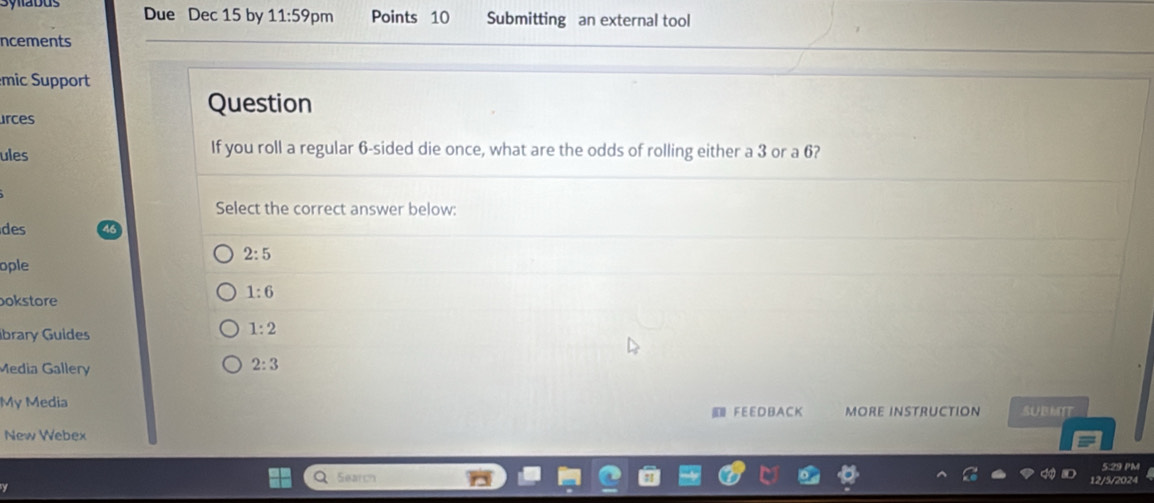 Due Dec 15 by 11:59pm Points 10 Submitting an external tool
ncements
mic Support
Question
urces
ules If you roll a regular 6 -sided die once, what are the odds of rolling either a 3 or a 6?
Select the correct answer below:
des
2:5
ople
1:6
okstore
ibrary Guides
1:2
Media Gallery
2:3
My Media MORE INSTRUCTION SUBMIT
F E E D B A C K
New Webex
5:29 PM
Searr
/5/2024