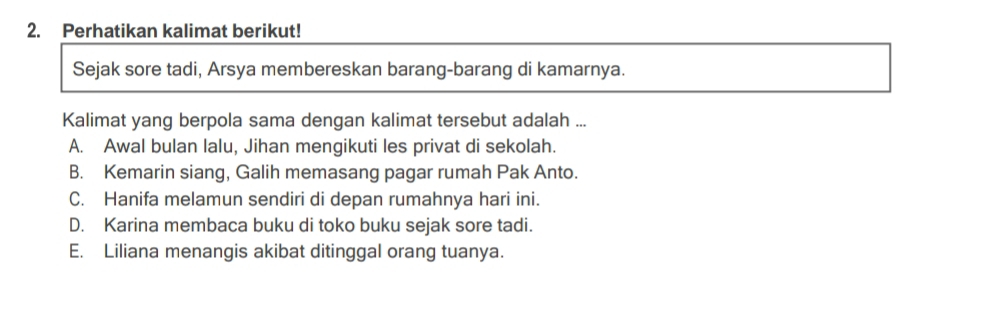 Perhatikan kalimat berikut!
Sejak sore tadi, Arsya membereskan barang-barang di kamarnya.
Kalimat yang berpola sama dengan kalimat tersebut adalah ...
A. Awal bulan lalu, Jihan mengikuti les privat di sekolah.
B. Kemarin siang, Galih memasang pagar rumah Pak Anto.
C. Hanifa melamun sendiri di depan rumahnya hari ini.
D. Karina membaca buku di toko buku sejak sore tadi.
E. Liliana menangis akibat ditinggal orang tuanya.