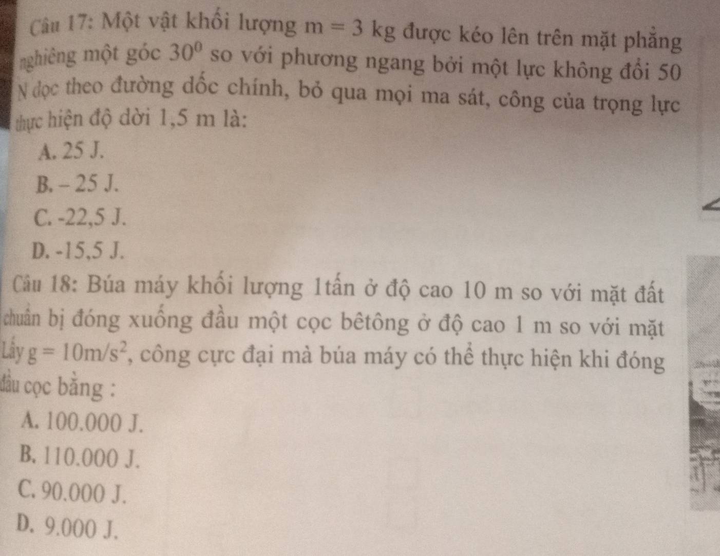 Một vật khối lượng m=3kg được kéo lên trên mặt phăng
nghiêng một góc 30° so với phương ngang bởi một lực không đổi 50
N đọc theo đường dốc chính, bỏ qua mọi ma sát, công của trọng lực
thực hiện độ dời 1,5 m là:
A. 25 J.
B. - 25 J.
C. -22,5 J.
D. -15,5 J.
Câu 18: Búa máy khối lượng 1tấn ở độ cao 10 m so với mặt đất
chuân bị đóng xuống đầu một cọc bêtông ở độ cao 1 m so với mặt
Lây g=10m/s^2 , công cực đại mà búa máy có thể thực hiện khi đóng
đầu cọc bằng :
A. 100.000 J.
B. 110.000 J.
C. 90.000 J.
D. 9.000 J.