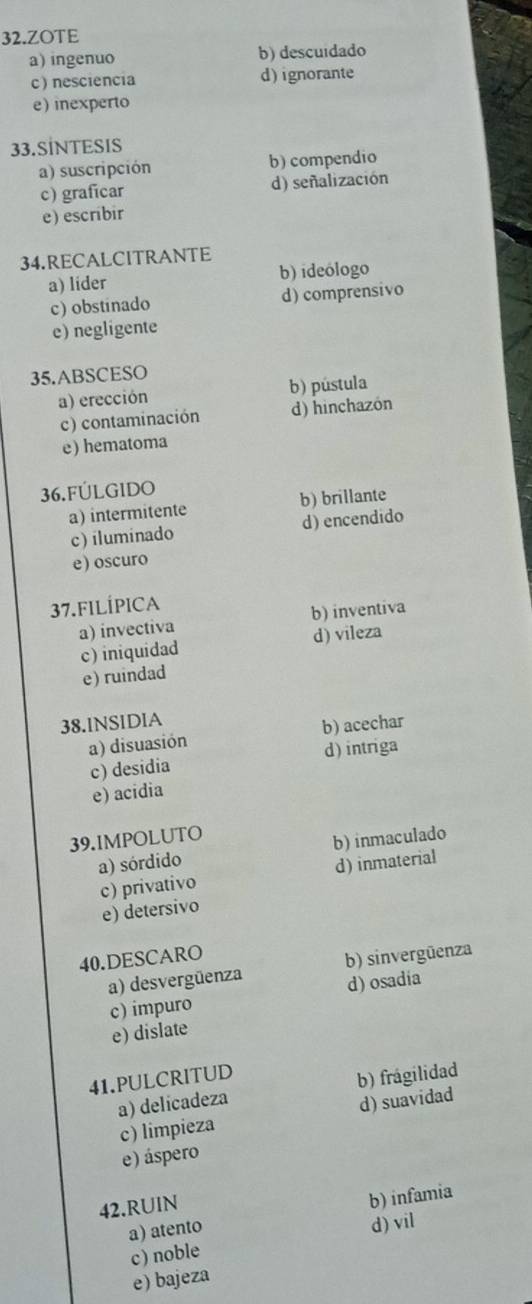 ZOTE
a) ingenuo b) descuidado
c) nesciencia d)ignorante
e) inexperto
33.SİNTESIS
a) suscripción b) compendio
c) graficar d) señalización
e) escribir
34.RECALCITRANTE
a) lider b) ideólogo
c) obstinado d) comprensivo
e) negligente
35.ABSCESO
a) erección b) pústula
c) contaminación d) hinchazón
e) hematoma
36.FÚLGIDO
a) intermitente b) brillante
c) iluminado d) encendido
e) oscuro
37.FILÍPICA
a) invectiva b) inventiva
c) iniquidad d) vileza
e) ruindad
38.lNSIDIA
a) disuasión b) acechar
c) desidia d) intriga
e) acidia
39.IMPOLUTO
a) sórdido b) inmaculado
c) privativo d) inmaterial
e) detersivo
40.DESCARO
a) desvergüenza b) sinvergüenza
c) impuro d) osadia
e) dislate
41.PULCRITUD
a) delicadeza b) frágilidad
c) limpieza d) suavidad
e) áspero
42.RUIN
a) atento b) infamia
c) noble d) vil
e) bajeza