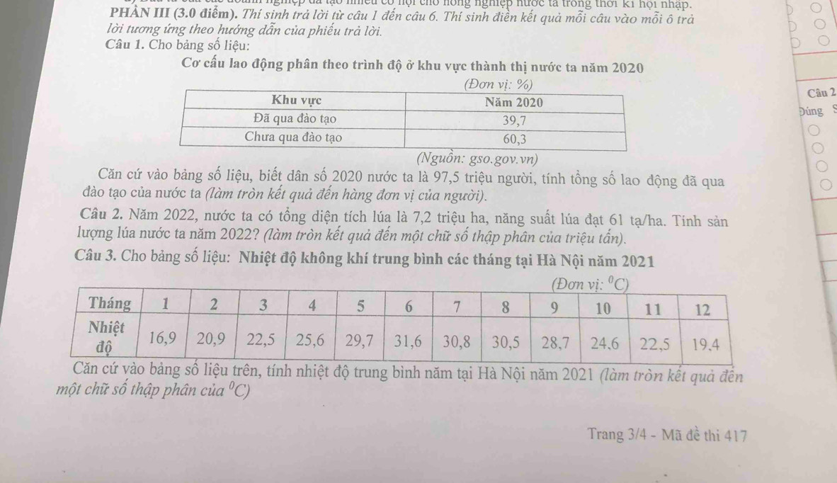 Hào nhều có nội cho hồng nghệp nước tả trong thời k1 hội nhập.
PHẢN III (3.0 điểm). Thí sinh trả lời từ câu 1 đến câu 6. Thí sinh điền kết quả mỗi câu vào mỗi ô trả
lời tương ứng theo hướng dẫn của phiếu trả lời.
Câu 1. Cho bảng số liệu:
Cơ cấu lao động phân theo trình độ ở khu vực thành thị nước ta năm 2020
Câu 2
Đúng S
(Nguồn: gso.gov.vn)
Căn cứ vào bảng số liệu, biết dân số 2020 nước ta là 97,5 triệu người, tính tổng số lao động đã qua
đào tạo của nước ta (làm tròn kết quả đến hàng đơn vị của người).
Câu 2. Năm 2022, nước ta có tổng diện tích lúa là 7,2 triệu ha, năng suất lúa đạt 61 tạ/ha. Tính sản
lượng lúa nước ta năm 2022? (làm tròn kết quả đến một chữ số thập phân của triệu tấn).
Câu 3. Cho bảng số liệu: Nhiệt độ không khí trung bình các tháng tại Hà Nội năm 2021
vào bảng số liệu trên, tính nhiệt độ trung bình năm tại Hà Nội năm 2021 (làm tròn kết quả đến
một chữ số thập phân của°C)
Trang 3/4 - Mã đề thi 417