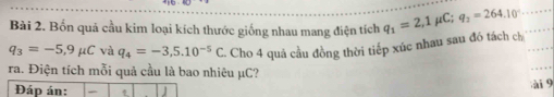 Bốn quả cầu kim loại kích thước giống nhau mang điện tích q_1=2,1 μC; q_2=264.10°
q_3=-5,9mu C và q_4=-3,5.10^(-5)C. Cho 4 quả cầu đồng thời tiếp xúc nhau sau đó tách ch 
ra. Điện tích mỗi quả cầu là bao nhiêu μC? 
ài 9