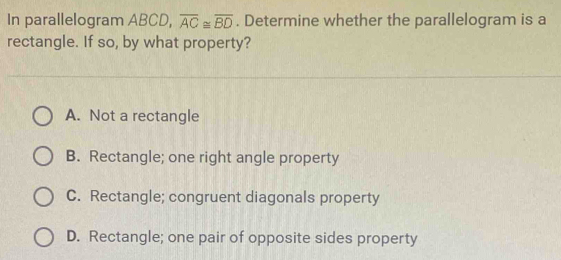 In parallelogram ABCD, overline AC≌ overline BD. Determine whether the parallelogram is a
rectangle. If so, by what property?
A. Not a rectangle
B. Rectangle; one right angle property
C. Rectangle; congruent diagonals property
D. Rectangle; one pair of opposite sides property