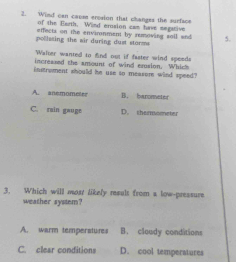 Wind can cause erosion that changes the surface
of the Earth. Wind erosion can have negative
effects on the environment by removing soil and 5.
polluting the air during dust storms
Walter wanted to find out if faster wind speeds
increased the amount of wind erosion. Which
instrument should he use to measure wind speed?
A. anemometer B. barometer
C. rain gauge D. thermometer
3. Which will most likely result from a low-pressure
weather system?
A. warm temperatures B. cloudy conditions
C. clear conditions D. cool temperatures