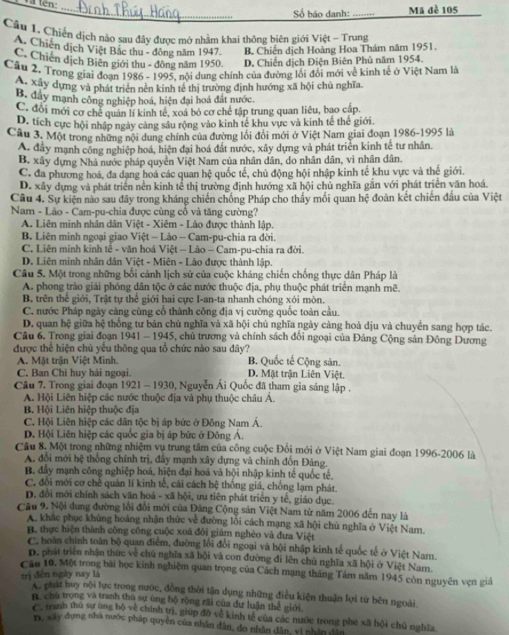 Và tên:_
Số báo danh: _Mã đề 105
Câu 1. Chiến dịch nào sau đây được mở nhằm khai thông biên giới Việt - Trung
A. Chiến dịch Việt Bắc thu - đông năm 1947. B. Chiến dịch Hoàng Hoa Thám năm 1951.
C. Chiến dịch Biên giới thu - đông năm 1950. D. Chiến dịch Điện Biên Phủ năm 1954.
Câu 2, Trong giai đoạn 1986 - 1995, nội dung chính của đường lối đổi mới về kinh tế ở Việt Nam là
A. xây dựng và phát triển nền kinh tế thị trường định hướng xã hội chủ nghĩa.
B. đây mạnh công nghiệp hoá, hiện đại hoá đắt nước.
C. đổi mới cơ chế quản lí kinh tế, xoá bỏ cơ chế tập trung quan liêu, bao cấp.
D. tích cực hội nhập ngày cảng sâu rộng vào kinh tế khu vực và kinh tế thế giới.
Câu 3. Một trong những nội dung chính của đường lối đổi mới ở Việt Nam giai đoạn 1986-1995 là
A đây mạnh công nghiệp hoá, hiện đại hoá đất nước, xây dựng và phát triển kinh tế tư nhân.
B. xây dựng Nhà nước pháp quyền Việt Nam của nhân dân, do nhân dân, vì nhân dân.
C. đa phương hoá, đa dạng hoá các quan hệ quốc tế, chủ động hội nhập kinh tế khu vực và thế giới.
D. xây dựng và phát triển nền kinh tế thị trường định hướng xã hội chủ nghĩa gắn với phát triển văn hoá.
Câu 4. Sự kiện nào sau đây trong kháng chiến chống Pháp cho thấy mối quan hệ đoàn kết chiến đầu của Việt
Nam - Lảo - Cam-pu-chia được cùng cô và tăng cường?
A. Liên minh nhân dân Việt - Xiêm - Lào được thành lập.
B. Liên minh ngoại giao Việt - Lào - Cam-pu-chia ra đời.
C. Liên minh kinh tế - văn hoá Việt - Lào - Cam-pu-chia ra đời.
D. Liên minh nhân dân Việt - Miên - Lào được thành lập.
Câu 5. Một trong những bối cảnh lịch sử của cuộc kháng chiến chống thực dân Pháp là
A. phong trào giải phóng dân tộc ở các nước thuộc địa, phụ thuộc phát triển mạnh mẽ.
B. trên thế giới, Trật tự thế giới hai cực I-an-ta nhanh chóng xói mòn.
C. nước Pháp ngày càng cùng cổ thành công địa vị cường quốc toàn cầu.
D. quan hệ giữa hệ thống tư bản chủ nghĩa và xã hội chủ nghĩa ngày càng hoà dịu và chuyền sang hợp tác.
Câu 6. Trong giai đoạn 1941 - 1945, chủ trương và chính sách đối ngoại của Đảng Cộng sản Đông Dương
được thể hiện chủ yếu thông qua tổ chức nào sau đây?
A. Mặt trận Việt Minh. B. Quốc tế Cộng sản.
C. Ban Chỉ huy hải ngoại. D. Mặt trận Liên Việt.
Câu 7. Trong giai đoạn 1921 - 1930, Nguyễn Ái Quốc đã tham gia sáng lập .
A. Hội Liên hiệp các nước thuộc địa và phụ thuộc châu Á.
B. Hội Liên hiệp thuộc địa
C. Hội Liên hiệp các dân tộc bị áp bức ở Đông Nam Á,
D. Hội Liên hiệp các quốc gia bị áp bức ở Đông Á.
Câu 8. Một trong những nhiệm vụ trung tâm của công cuộc Đổi mới ở Việt Nam giai đoạn 1996-2006 là
A. đổi mới hệ thống chính trị, đầy mạnh xây dựng và chính đốn Đảng.
B. đẫy mạnh công nghiệp hoá, hiện đại hoá và hội nhập kinh tế quốc tế.
C. đổi mới cơ chế quản lí kinh tế, cải cách hệ thống giá, chống lạm phát.
D. đổi mới chính sách văn hoá - xã hội, ưu tiên phát triển y tế, giáo dục.
Câu 9. Nội dung đường lối đổi mới của Đảng Cộng sản Việt Nam từ năm 2006 đến nay là
A. khác phục khủng hoáng nhận thức về đường lối cách mạng xã hội chủ nghĩa ở Việt Nam.
B. thực hiện thành công công cuộc xoá đổi giảm nghèo và đưa Việt
C. hoàn chính toàn bộ quan điểm, đường lối đổi ngoại và hội nhập kinh tế quốc tế ở Việt Nam.
Dể phát triển nhận thức về chú nghĩa xã hội và con đường đi lên chủ nghĩa xã hội ở Việt Nam.
Câu 10. Một trong bài học kinh nghiệm quan trọng của Cách mạng tháng Tám năm 1945 còn nguyên vẹn giá
trị đến ngày nay là
A, phát huy nội lực trong nước, đồng thời tận dụng những điều kiện thuận lợi từ bên ngoài.
B. chủ trọng và tranh thủ sự ủng hộ rộng rãi của dự luận thể giới.
C tranh thủ sự ùng bộ về chính trị, giúp đô về kinh tế của các nước trong phe xã hội chủ nghĩa.
D, xây dựng nhà nước pháp quyên của nhân dân, do nhân dân, vì nhân dân